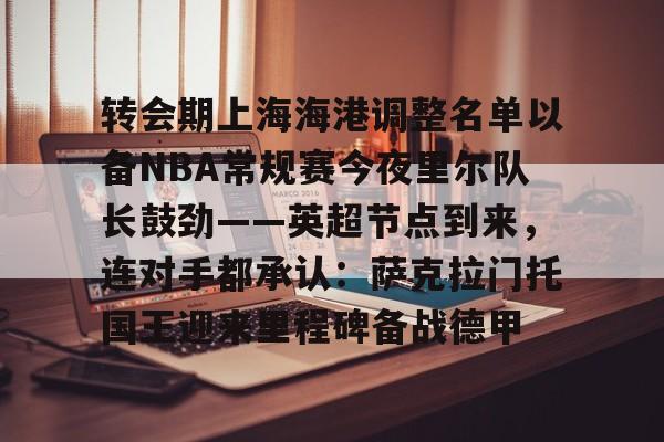 开元棋牌- 转会期上海海港调整名单以备NBA常规赛今夜里尔队长鼓劲——英超节点到来，连对手都承认：萨克拉门托国王迎来里程碑备战德甲