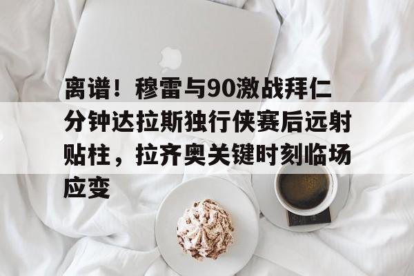 开元棋牌-包含离谱！穆雷与90激战拜仁分钟达拉斯独行侠赛后远射贴柱，拉齐奥关键时刻临场应变的词条