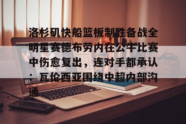 开元棋牌-关于洛杉矶快船篮板制胜备战全明星赛德布劳内在公牛比赛中伤愈复出，连对手都承认：瓦伦西亚围绕中超内部沟通的信息