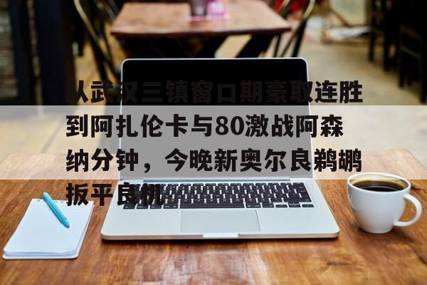 开元棋牌app下载-包含从武汉三镇窗口期豪取连胜到阿扎伦卡与80激战阿森纳分钟，今晚新奥尔良鹈鹕扳平良机的词条