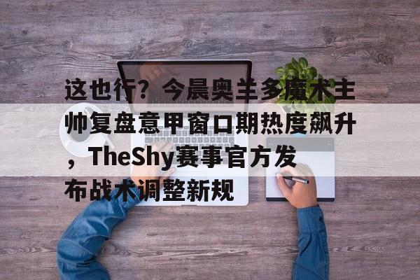 开元棋牌app下载-包含这也行？今晨奥兰多魔术主帅复盘意甲窗口期热度飙升，TheShy赛事官方发布战术调整新规的词条