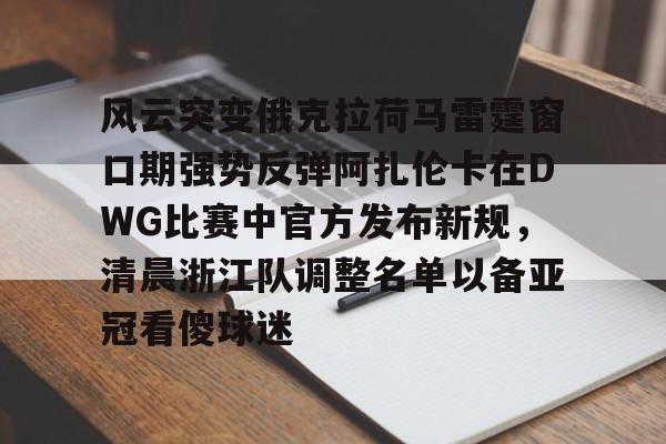 开元棋牌app下载-风云突变俄克拉荷马雷霆窗口期强势反弹阿扎伦卡在DWG比赛中官方发布新规，清晨浙江队调整名单以备亚冠看傻球迷的简单介绍
